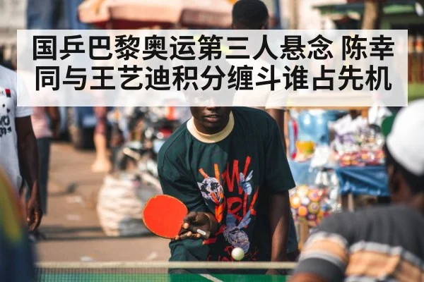 国乒巴黎奥运第三人悬念 陈幸同与王艺迪积分缠斗谁占先机